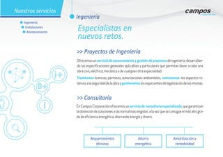 >> Proyectos de Ingeniería
Ofrecemosunservicio de asesoramiento y gestión de proyectosdeingeniería,desarrollan-
do las especificaciones generales aplicables y particulares que permitan llevar a cabo una
obra civil, eléctrica, mecánica o de cualquier otra especialidad.
Tramitamos licencias, permisos, autorizaciones ambientales, controlamos los aspectos re-
lativosalaseguridaddelaobraygestionamoslosexpecientesdelegalizacióndelasmismas.
EnCamposCorporaciónofrecemosunservicio de consultoría especializado,quegarantizan
la obtención de soluciones a las normativas exigidas, a la vez que se consigue el más alto gra-
do de eficiencia energética, ahorrando energía y dinero.
Requerimientos
técnicos
Ahorro
energético
Amortización y
rentabilidad
>> Consultoría
l Ingeniería
Nuestros servicios
l Ingeniería
l Instalaciones
l Mantenimiento
Especialistas en
nuevos retos.
 