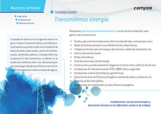 Instalaciones con personal propio y
formación técnica en los diferentes sectores de trabajo
g Diseño y ejecución de instalaciones eléctricas (alumbrados, iluminaciones, etc.)
g Redes de distribución eléctrica en MediaTensión y BajaTensión.
g Trabajos en tensión para entronques, derivaciones, cambio de aislamiento, etc.
g Centros de transformación
g Redes informáticas
g Centrales de producción de energía
g Construcciónyacondicionamientointegralenelsectorretailyedificiosdeoficinas
g Instalaciones deTelecomunicación: CPD’s, BBDD, fibra y seguridad
g Instalaciones solares fotovoltaicas y geotérmicas
g Ejecución de obras de Eficiencia Energética: alumbrado público, industrias, etc
g Sistemas de Bicicleta pública
g Instalaciones de climatización con alta eficiencia energética
Realizamostodotipodeinstalacioneseléctricasenlossectoresindustrial, ener-
gético y de la construcción :
La instalación eléctrica es el origen de nuestro ne-
gocio. Campos Corporación basa su actividad prin-
cipal durante sus primeros años en la instalación de
líneas de media y baja tensión, centros de transfor-
mación, alumbrados públicos y montajes eléctricos
en general. En años posteriores, se adentra en el
mundo de la telefonía móvil y las telecomunicacio-
nes,hastallegaradíadehoyaofrecerunservicioin-
tegraldeinstalaciónen todassuslíneasdenegocio.
l Instalaciones
l Ingeniería
l Instalaciones
l Mantenimiento
Nuestros servicios
Transmitimos energía.
 