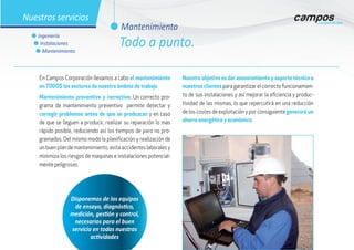 l Mantenimiento
l Ingeniería
l Instalaciones
l Mantenimiento
Nuestros servicios
En Campos Corporación llevamos a cabo el mantenimiento
en TODOS los sectores de nuestro ámbito de trabajo.
Mantenimiento preventivo y correctivo: Un correcto pro-
grama de mantenimiento preventivo permite detectar y
corregir problemas antes de que se produzcan y en caso
de que se lleguen a producir, realizar su reparación lo mas
rápido posible, reduciendo así los tiempos de paro no pro-
gramados. Del mismo modo la planificación y realización de
un buen plan de mantenimiento, evita accidentes laborales y
minimiza los riesgos de maquinas e instalaciones potencial-
mente peligrosas.
Nuestro objetivo es dar asesoramiento y soporte técnico a
nuestros clientes para garantizar el correcto funcionamien-
to de sus instalaciones y así mejorar la eficiencia y produc-
tividad de las mismas, lo que repercutirá en una reducción
de los costes de explotación y por consiguiente generará un
ahorro energético y económico.
Disponemos de los equipos
de ensayo, diagnóstico,
medición, gestión y control,
necesarios para el buen
servicio en todas nuestras
actividades
Todo a punto.
 