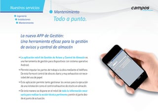 La nueva APP de Gestión:
Una herramienta eficaz para la gestión
de avisos y control de almacén
g	La aplicación móvil de Gestión de Avisos y Control de Almacén es
una herramienta de gestión para dispositivos con sistema operativo
Android.
g	Permite imputar los partes de trabajo a la obra mediante el teléfono.
De esta forma el control de obra es diario y muy exhaustivo sin nece-
sidad del uso de papel.
g	Esta aplicación permite tanto gestionar los avisos para la ejecución
de una instalación como el control exhaustivo de stocks en almacén.
g	De esta manera se dispone en el móvil de toda la información nece-
saria para realizar la acción técnica pertinente y emitir el parte des-
de el punto de actuación.
l Mantenimiento
l Ingeniería
l Instalaciones
l Mantenimiento
Nuestros servicios
Todo a punto.
 