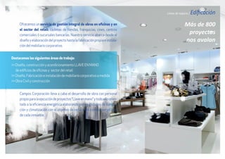 Líneas de negocio / Edificación
Más de 800
proyectos
nos avalan
Ofrecemos un servicio de gestión integral de obras en oficinas y en
el sector del retail: cadenas de tiendas, franquicias, cines, centros
comerciales ó sucursales bancarias. Nuestro servicio abarca desde el
diseño y elaboración del proyecto hasta la fabricación propia e instala-
ción del mobiliario corporativo.
Campos Corporación lleva a cabo el desarrollo de obra con personal
propioparalaejecucióndeproyectos“Llaveenmano”ytodoelloorien-
tado a la eficiencia energética elaborando planes globales de ilumina-
ción y climatización con el objetivo de reducir los costes energéticos
de cada inmueble.
Destacamos las siguientes áreas de trabajo:
>> Diseño, construcción y acondicionamiento LLAVE EN MANO
de edificios de oficinas y sector del retail.
>> Diseño, Fabricación e instalación de mobiliario corporativo a medida
>> Obra Civil y construcción
 