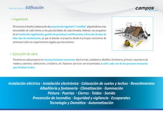 > Ejecución de obra
Instalación eléctrica · Instalación electrónica · Colocación de suelos y techos · Revestimientos
Albañilería y fontanería · Climatización · Iluminación
Pintura · Puertas · Cierres · Toldos · Sonido
Prevención de incendios · Seguridad y vigilancia · Escaparates
Tecnología y Domótica · Automatización
Ponemos en cada proyecto los recursos humanos necesarios: electricistas, soldadores, albañiles, fontaneros, pintores, carpinteros de
madera y aluminio, calefactores, cristaleros, etc. Nuestros servicios van encaminados a cubrir cada uno de los procesos necesarios
para finalizar la obra.
Ofrecemoseldiseñoyelaboracióndeproyectosdeingeniería“amedida”adaptándonosalas
necesidades de cada cliente y a las peculiaridades de cada inmueble. Además, nos ocupamos
de la tramitación, legalización, gestión de permisos/ certificaciones y dirección de obra de
todo tipo de instalaciones, ya que al abordar el proyecto desde el principio conocemos de
antemano todos los requerimientos legales que necesitamos.
> Ingeniería
Líneas de negocio / Edificación
 