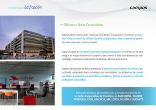 >> Oficinas y Sedes Corporativas
Además de la construcción comercial, en Campos Corporación ofrecemos la ejecu-
ción “llave en mano” de edificios de oficinas y grandes sedes corporativas para di-
ferentes empresas y multinacionales.
Especializados en coordinar proyectos de gran complejidad, ofrecemos un servicio
integral en el que diseñamos el proyecto, ejecutamos la obra, coordinamos las sub-
contratas y realizamos la dirección facultativa y técnica de la misma.
Durante la ejecución de estos proyectos, el contacto con el cliente es contínuo, es-
cuchando y adaptando nuestro trabajo a sus necesidades, con el objetivo de cumplir
sus plazos y expectativas, simplificar su trabajo y ofrecer un servicio y atención
profesional y de calidad.
Líneas de negocio / Edificación
Ejecución de obras de construcción y acondicionamiento en
las Sedes Corporativas de Vodafone en BARCELONA, MADRID
MORALEJA, VIGO, VALENCIA, MALLORCA, MURCIA Y ALICANTE
 