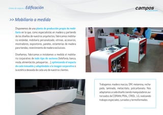 Líneas de negocio / Edificación
Disponemos de una planta de producción propia de mobi-
liario en la que, como especialistas en madera y partiendo
de los diseños de nuestros arquitectos, fabricamos mobilia-
rio estándar, mobiliario personalizado, vitrinas, accesorios,
mostradores, expositores, paneles, estanterías de madera
para tiendas, revestimiento de madera exclusivos.
>> Mobiliario a medida
Diseñamos, fabricamos e instalamos a medida el mobilia-
rio corporativo de todo tipo de sectores (telefonía, banca,
moda, alimentación, peluquerías…), optimizando el espacio
de cada inmueble y adaptándolo a la imagen corporativa o
la estética deseada de cada uno de nuestros clientes.
Trabajamos madera maciza, DM, melamina, recha-
pado, laminado, metacrilato, policarbonato. Nos
adaptamosacadadiseñosiendomanipuladoresau-
torizados de CORIAN, PRAL, CRIOL , LG, realizando
trabajos especiales, curvados y termoformados.
 