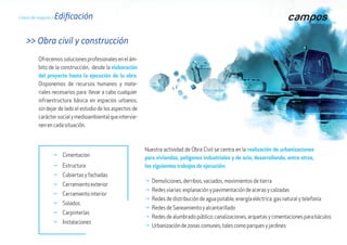 Líneas de negocio / EdificaciónLíneas de negocio / Edificación
Nuestra actividad de Obra Civil se centra en la realización de urbanizaciones
para viviendas, polígonos industriales y de ocio, desarrollando, entre otros,
los siguientes trabajos de ejecución:
g Cimentacion
g Estructura
g Cubiertas y fachadas
g Cerramiento exterior
g Cerramiento interior
g Solados
g Carpinterías
g Instalaciones
Ofrecemossolucionesprofesionalesenelám-
bito de la construcción, desde la elaboración
del proyecto hasta la ejecución de la obra.
Disponemos de recursos humanos y mate-
riales necesarios para llevar a cabo cualquier
infraestructura básica en espacios urbanos,
sin dejar de lado el estudio de los aspectos de
caráctersocialymedioambientalqueintervie-
nen en cada situación.
>> Obra civil y construcción
g	Demoliciones, derribos, vaciados, movimientos de tierra
g	Redes viarias: explanación y pavimentación de aceras y calzadas
g	Redes de distribución de agua potable, energía eléctrica, gas natural y telefonía
g 	Redes de Saneamiento y alcantarillado
g	Redes de alumbrado público: canalizaciones, arquetas y cimentaciones para báculos
g	Urbanización de zonas comunes, tales como parques y jardines
 