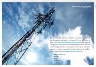 En Campos Corporación nos adaptamos a cada cliente y proyecto
atendiendo a sus necesidades particulares. Por ello, ofrecemos un
servicio de Gestión Integral de nuestros proyectos ofreciendo: di-
señoyplanificación,replanteos,levantamientodeplanosyproyecto
completo,legalizacionesylicencias,gestióndecompras,instalación
y puesta en servicio, supervisión completa, auditorias de calidad y
control financiero. Nuestros ámbitos de actuación son:
Líneas de negocio / Telecomunicaciones
g	InstalacionesTIC
g	Radio
g	Fibra
g	Seguridad
 