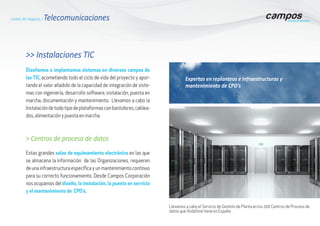 Líneas de negocio / Telecomunicaciones
>> Instalaciones TIC
Diseñamos e implantamos sistemas en diversos campos de
las TIC, acometiendo todo el ciclo de vida del proyecto y apor-
tando el valor añadido de la capacidad de integración de siste-
mas con ingeniería, desarrollo software, instalación, puesta en
marcha, documentación y mantenimiento. Llevamos a cabo la
Instalacióndetodotipodeplataformasconbastidores,cablea-
dos, alimentación y puesta en marcha.
> Centros de proceso de datos
Estas grandes salas de equimamiento electrónico en las que
se almacena la información de las Organizaciones, requieren
de una infraestructura específica y un mantenimiento contínuo
para su correcto funcionamiento. Desde Campos Corporación
nos ocupamos del diseño, la instalación, la puesta en servicio
y el mantenimiento de CPD’s.
Llevamos a cabo el Servicio de Gestión de Planta en los 200 Centros de Proceso de
datos queVodafone tiene en España
Expertos en replanteos e Infraestructuras y
mantenimiento de CPD’s
 