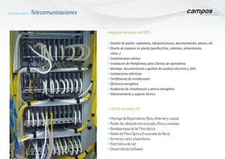 g	Gestión de planta: replanteos, infraestructuras, documentación, planos, etc
g	Diseño de espacios en planta (pasillos frios, calientes, alimentación,
	clima..)
g	Canalizaciones aéreas
g	Instalacion de Plataformas para Clientes de operadoras
g	Montaje, documentación y gestión de cuadros eléctricos y SAIS
g	Instalaciones eléctricas
g	Certificación de instalaciones
g	Eficiencia energética
g	Auditorias de climatización y ahorro energético
g	Mantenimiento y soporte técnico
> Otros servicios TIC
g	Montaje de Repartidores fibra, ethernet y coaxial
g	Redes de cableado estructurado, fibra y coaxiales
g	Bandeja especial de Fibra óptica
g	Redes de Fibra Óptica (Fusionado de fibra)
g	Armarios, racks y bastidores
g	Electrónica de red
g	Desarrollo de Software
> Algunos Servicios en CPD’s
Líneas de negocio / Telecomunicaciones
 