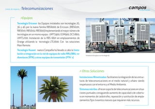 Instalación de equipos con tecnología 4G
>Equipos
Tecnología Ericsson: los Equipos instalados son tecnologías 2G,
3G y 4G por la nueva familia RBS6000 de Ericsson. (RBS6201,
RBS6101,RBS6102,RBS600)Implementandoelmayornúmerode
tecnologías en un mismo equipo : UMTS900, GSM900, DCS1800,
UMTS2100. Instalación de la RBS 6601 en emplazamientos de
Orange utilizando la tecnología LTE2600. Con las soluciones
Main Remote.
Tecnología Huawei : nuesra Compañía ha llevado a cabo la Insta-
lación e integración en la red de equipos de radio RRU/BBU, ra-
dioenlaces (RTN) y otros equipos de transmisión (PTN´s)
> Otras Soluciones
Instalaciones Mimetizadas:facilitamoslaintegracióndelasestruc-
turas de telecomunicaciones en el medio natural y urbano siendo
respetuosos con el entorno y el Medio Ambiente,
Sistemasmóviles:ofrecensoportedetelecomunicacionesensitua-
ciones puntuales consiguiendo aumento de capacidad o de cobertu-
ra en momentos de catástrofes, reparación y sustitución de empla-
zamientos fijos ó eventos masivos que requieren más recursos.
Líneas de negocio / Telecomunicaciones
 
