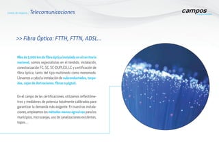 >> Fibra Óptica: FTTH, FTTN, ADSL...
Más de 5.000 km de fibra óptica instalada en el territorio
nacional, somos especialistas en el tendido, instalación,
conectorización FC, SC, SC-DUPLEX, LC y certificación de
fibra óptica, tanto del tipo multimodo como monomodo.
Llevamos a cabo la instalación de subconductados, torpe-
dos, cajas de derivaciones, fibras o pigtail.
En el campo de las certificaciones, utilizamos reflectóme-
tros y medidores de potencia totalmente calibrados para
garantizar la demanda más exigente. En nuestras instala-
ciones, empleamos los métodos menos agresivos para los
municipios, microzanjas, uso de canalizaciones existentes,
topos…
Líneas de negocio / Telecomunicaciones
 