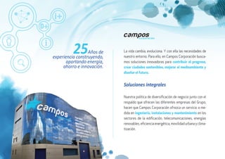 La vida cambia, evoluciona. Y con ella las necesidades de
nuestro entorno. Para ello, en Campos Corporación busca-
mos soluciones innovadoras para contribuir al progreso,
crear ciudades sostenibles, mejorar el medioambiente y
diseñar el futuro.
25Años de
experiencia construyendo,
aportando energía,
ahorro e innovación.
Nuestra política de diversificación de negocio junto con el
respaldo que ofrecen las diferentes empresas del Grupo,
hacen que Campos Corporación ofrezca un servicio a me-
dida en ingeniería, instalaciones y mantenimiento en los
sectores de la edificación, telecomunicaciones, energías
renovables,eficienciaenergética,movilidadurbanayclima-
tización.
Soluciones integrales
 