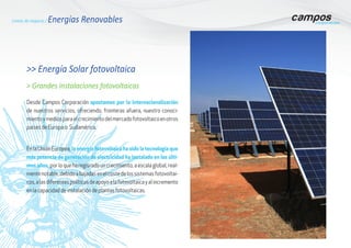 Líneas de negocio / Energías Renovables
>> Energía Solar fotovoltaica
Desde Campos Corporación apostamos por la internacionalización
de nuestros servicios, ofreciendo, fronteras afuera, nuestro conoci-
mientoymediosparaelcrecimientodelmercadofotovoltaicoenotros
países de Europa o Sudamérica.
EnlaUniónEuropea,la energía fotovoltaica ha sido la tecnología que
más potencia de generación de electricidad ha instalado en los últi-
mos años, porloqueharegisradouncrecimiento,aescalaglobal,real-
mentenotable,debidoabajadasenelcostedelossistemasfotovoltai-
cos,alasdiferentespolíticasdeapoyoalafotovoltaicayalincremento
en la capacidad de instalación de plantas fotovoltaicas.
> Grandes instalaciones fotovoltaicas
 