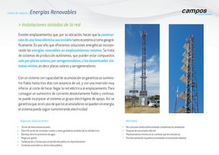 Líneas de negocio / Energías Renovables
> Instalaciones aisladas de la red
Existen emplazamientos que, por su ubicación, hacen que la construc-
ción de una línea eléctrica sea inviabletantoeconómicacomogeográ-
ficamente. Es por ello que ofrecemos soluciones energéticas incorpo-
rando las energías renovables en emplazamientos remotos. Se trata
de sistemas de producción autónomos, que pueden estar compuestos
solo por placas solares, por aerogeneradores, o los denominados sis-
temas mixtos, es decir placas solares y aerogeneradores.
Con un sistema con capacidad de acumulación se garantiza un suminis-
tro fiable hasta tres días con ausencia de sol, y con una inversión muy
inferior al coste de hacer llegar la red eléctrica al emplazamiento. Para
conseguir un suministro de corriente absolutamente fiable y continuo,
se puede incorporar al sistema un grupo electrógeno de apoyo. Así se
garantizaque,enelcasodequelosacumuladoressequedensinenergía,
el sistema pueda seguir suministrando electricidad.
g	No consume combustible evitando contaminación ambiental
g	Dispone de una amplia vida útil
g	Mantenimiento mínimo al no contener partes mecánicas
g	Permite aumentar la potencia instalada incorporando módulos
g	Torres de telecomunicaciones
g	Electrificación de viviendas rurales y naves ganaderas aisladas de la red eléctrica
g	Bombeo directo autónomo de agua
g	Riego por goteo
g	Señalización y farolas para el alumbrado público en Ayuntamientos
g	Sistemas automáticos de bicicleta pública
Ventajas:Algunas Aplicaciones:
 