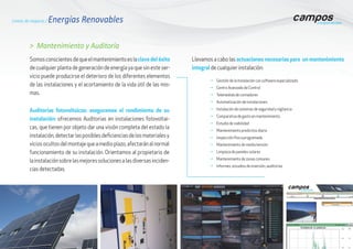 Somosconscientesdequeelmantenimientoeslaclave del éxito
de cualquier planta de generación de energía ya que sin este ser-
vicio puede producirse el deterioro de los diferentes elementos
de las instalaciones y el acortamiento de la vida útil de las mis-
mas.
> Mantenimiento y Auditoría
g	Gestión de la Instalación con software especializado
g	Centro Avanzado de Control
g	Telemedida de contadores
g	Automatización de instalaciones
g	Instalación de sistemas de seguridad y vigilancia
g	Comparativa de gasto en mantenimiento
g	Estudio de viabilidad
g	Mantenimiento predictivo diario
g	Inspección física programada
g	Mantenimiento de media tensión
g	Limpieza de paneles solares
g	Mantenimiento de zonas comunes
g	Informes, estudios de inversión, auditorías
Auditorías fotovoltaicas: aseguramos el rendimiento de su
instalación: ofrecemos Auditorias en instalaciones fotovoltai-
cas, que tienen por objeto dar una visión completa del estado la
instalación,detectarlasposiblesdeficienciasdelosmaterialesy
viciosocultosdelmontajequeamedioplazo,afectaránalnormal
funcionamiento de su instalación. Orientamos al propietario de
lainstalaciónsobrelasmejoressolucionesalasdiversasinciden-
cias detectadas.
Líneas de negocio / Energías Renovables
Llevamos a cabo las actuaciones necesarias para un mantenimiento
integral de cualquier instalación:
 