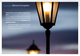 Líneas de negocio / Eficiencia Energética
Apostamospornuevosmodelosdegestiónener-
getica que buscan conseguir el aumento de la efi-
ciencia energética, la reducción de las emisiones
de CO2 y el fomento de un consumo racional y
eficiente. Con estas premisas, ofrecemos los si-
guientes servicios:
g Auditorías energéticas en alumbrado y edifi-
cación pública, edificios privados e Industrias
g Servicios Energéticos (E.S.E)
 
