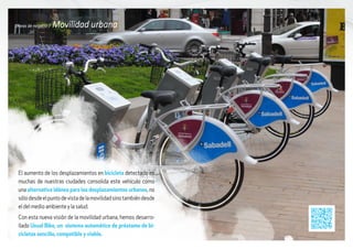 Líneas de negocio / Movilidad urbana
El aumento de los desplazamientos en bicicleta detectado en
muchas de nuestras ciudades consolida este vehículo como
una alternativa idónea para los desplazamientos urbanos, no
sólodesdeelpuntodevistadelamovilidadsinotambiéndesde
el del medio ambiente y la salud.
Con esta nueva visión de la movilidad urbana, hemos desarro-
llado Usual Bike, un sistema automático de préstamo de bi-
cicletas sencillo, compatible y viable.
 