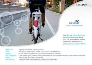gEFICIENTE: 	 Ligero, pequeño, flexible, ecológico y silencioso
gFÁCIL: 	 Práctico y accesible a mujeres, hombres, niños o personas con edad avanzada
gBARATO: 	 Supone un ahorro económico para el usuario en relación al vehículo motorizado.
gMULTILENGUAJE: 	 Tanto las bases aparca-bicicletas como la aplicación web están preparadas para comunicarse con el usuario en varios idiomas
gSANO: 	 Mejora la salud física y mental de los usuarios
gINTERMODAL: 	 Convive fácilmente con otros medios de transporte públicos y privados
Usual Bike es un sistema de préstamo
automático de bicicletas capaz de
dotar a las zonas urbanas de un medio
de transporte alternativo para los
ciudadanos. Seis conceptos lo definen:
Líneas de negocio / Movilidad urbana
Sencillo, compatible y viable
 