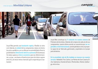 Usual Bike permite una instalación rápida y flexible sin obra
civil. Además, la calidad de los componentes reduce al mínimo
los actos vandálicos y, en su afán por la sostenibilidad, ofrece la
posibilidaddealimentación eléctrica autónoma(Fotovoltaica).
Sin duda, supone un ahorro económico para las Administracio-
nes, ya que una buena infraestructura para bicicletas supone
entre 10 y 20 veces menos inversión que la requerida por el au-
tomóvil.
Líneas de negocio / Movilidad Urbana
Usual Bike constituye la 4ª evolución de nuestro sistema de
Préstamo de bicicletas. Además de la mejora de cada uno de sus
componentes, nuestra última versión se caracteriza por ser ex-
portable a nivel internacional,constituyéndosecomounproyec-
to capaz de ser fabricado, gestionado y explotado en el propio
país de destino.
En la actualidad, más de 85 ciudades se mueven con nuestro
servicio: Valladolid, Tres Cantos, Las Palmas de Gran Canaria, El-
che, Salamanca, Aranda de Duero, Montevideo, Atlanta, Salzbur-
go, entre otras.
 
