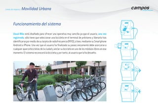 Usual Bike está diseñado para ofrecer una operativa muy sencilla ya que el usuario, una vez
registrado, sólo tiene que seleccionar una bicicleta en el terminal de préstamo y liberarla tras
identificarse por medio de su tarjeta de radiofrecuencia (RFID), o bien, mediante su Smartphone
Android o iPhone. Una vez que el usuario ha finalizado su paseo únicamente debe acercarse a
cualquier aparca-bicicletas de la ciudad y anclar su bicicleta en uno de los módulos libres en ese
momento. El sistema reconocerá la bicicleta y, por tanto, al usuario que la ha devuelto.
Funcionamiento del sistema
Líneas de negocio / Movilidad Urbana
 