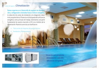 Líneas de negocio / Climatización
Somos expertos en el desarrollo de equipos de climatiza-
ción y refrigeración orientados hacia el ahorro energético,
la reducción de costes de instalación y la integración indus-
trialyarquitectónica.Pionerosenlabúsquedadelaeficiencia
energética como principio de trabajo, destinamos una parte
fundamental de nuestra inversión a I+D+i en el ámbito de la
climatización. Nuestros servicios se clasifican en :
g Fabricación de máquinas de energía térmica
g Instalación y Mantenimiento
Vocación por proyectos
innovadores y de alta
eficiencia energética.
 