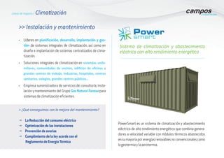 >> Instalación y mantenimiento
Sistema de climatización y abastecimiento
eléctrico con alto rendimiento energético
•	 Líderes en planificación, desarrollo, implantación y ges-
tión de sistemas integrales de climatización, así como en
diseño e implantación de sistemas centralizados de clima-
tización.
•	 Soluciones integrales de climatización en viviendas unifa-
miliares, comunidades de vecinos, edificios de oficinas y
grandes centros de trabajo, Industrias, hospitales, centros
sanitarios, colegios, grandes centros públicos…
•	 Empresa suministradora de servicios de consultoría, insta-
lación y mantenimiento del Grupo Gas Natural Fenosa para
sistemas de climatización eficientes.
> ¿Qué conseguimos con la mejora del mantenimiento?
g La Reducción del consumo eléctrico
g Optimización de las instalaciones
g Prevención de averías
g Cumplimiento de la ley acorde con el
Reglamento de Energía Térmica
PowerSmart es un sistema de climatización y abastecimiento
eléctrico de alto rendimiento energético que combina genera-
dores a velocidad variable con módulos térmicos abastecidos
ensumayoríaporenergíasrenovablesnoconvencionalescomo
la geotermia y la aerotermia.
Líneas de negocio / Climatización
 