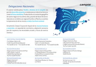 El carácter multidisciplinar, flexible y dinámico de la compañía nos
permite desarrollar proyectos e instalaciones en todo el territorio na-
cional de forma simultánea. Prueba de ello es la evolución geográfica
de nuestro negocio en los últimos años, pasando del desarrollo de ins-
talaciones en un ámbito casi regional (Castilla-La Mancha y Levante) a
la implementación de las mismas en todo el territorio nacional.
Delegaciones Nacionales
Actualmente, Campos Corporación dispone de los recursos humanos
y materiales y la capacidad de crecimiento y adaptación necesarios
para dar respuesta a las necesidades actuales y futuras de nuestros
clientes.a
SEDE CENTRAL OSSA DE MONTIEL
Ctra. Badajoz-Valencia, 60
E-02611 Ossa De Montiel (Albacete)
Tel. (+34) 967 377 317 - Fax (+34) 967 377 490
DELEGACIÓN ALBACETE
Parque Empresarial Campollano
Calle F, 21 E-02007 Albacete
Tel. (+34) 967 592 334 - Fax (+34) 967 592 984
DELEGACIÓN MADRID
Polígono Industrial La Raya
CalleTravesía deTajo, nave A-39
E-28816 Camarma De Esteruelas (Madrid)
Tel./Fax (+34) 911 342 000
DELEGACIÓNVALENCIA
Polígono Industrial San Antonio del Poyo
Calle La Masía, 3, nave 78
E-46190 Ribarroja (Valencia)
Tel./Fax (+34) 961 642 832
DELEGACIÓN SEVILLA
Polígono Industrial Parque Plata
c/. Calzada Romana nº 14 Carretera N-630
( Salida 20B de circunvalación SE30 )
41900 Camas ( Sevilla )
DELEGACIÓN ALICANTE
Polígono Industrial Pla de laVallonga
C/Mistral, 173
03006 Alicante
DELEGACIÓN BARCELONA
Polígono Industrial Z
Calle Imprenta s/n
E-08150 Parets DelVallés (Barcelona)
DELEGACIÓN LAS PALMAS
Calle Obispo Mendoza, 19 - Planta 4
Las Palmas	
DELEGACIÓNVALLADOLID
Av/ José Luis Lasa, 71 -A
E-47195 - Arroyo de la Encomienda
(Valladolid)
 
