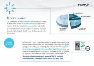 Los trabajadores de nuestra compañía forman un equipo humano
multidisciplinar, flexible, altamente cualificado, capaz de ofrecer a
nuestros clientes la mejor solución a sus proyectos y necesidades.
El crecimiento empresarial y el compromiso social con la creación
de empleo ha hecho que la plantilla crezca significativamente en los
últimos años.
LaDireccióndeCamposCorporación,siendoconscientedelaimportanciaquela
calidadyelmedioambientetieneenelámbitoempresarialactualyfuturo,quiere
conseguir dicha calidad y una correcta gestión ambiental mediante la implanta-
ción de un sistema de gestión integrado de Calidad y Medioambiente en sus
diferentes empresas. Para ello contamos con sistemas de gestión certificados
por organismos acreditados que avalan nuestras actuaciones en materia de:
· Gestión de la Calidad, conforme a la Norma UNE-EN ISO 9001:2008
· Gestión Ambiental, conforme a la Norma UNE-EN ISO 14001:2004
Sistemas
de Gestión
Recursos Humanos
 