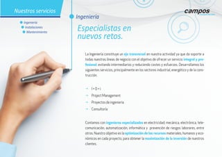 La Ingeniería constituye un eje transversal en nuestra actividad ya que da soporte a
todas nuestras líneas de negocio con el objetivo de ofrecer un servicio integral y pro-
fesional, evitando intermediarios y reduciendo costes y esfuerzos. Desarrollamos los
siguientes servicios, principalmente en los sectores industrial, energético y de la cons-
trucción.
g I + D + i
g Project Management
g Proyectos de ingeniería
g Consultoría
Contamos con ingenieros especializados en electricidad, mecánica, electrónica, tele-
comunicación, automatización, informática y prevención de riesgos laborares, entre
otros. Nuestro objetivo es la optimización de los recursos materiales, humanos y eco-
nómicos en cada proyecto, para obtener la maximización de la inversión de nuestros
clientes.
l Ingeniería
Especialistas en
nuevos retos.
Nuestros servicios
l Ingeniería
l Instalaciones
l Mantenimiento
 