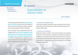 EnCamposCorporaciónbuscamossoluciones para
mejorar la eficiencia del uso final de la energía, así
como controlar la demanda de energía y disminuir
las emisiones de gases de efecto invernadero.
En este sentido, nuestro departamento de I+D+i
trabaja para dar un servicio de vanguardia a todas
aquellas personas, empresas y administraciones
que apuestan por un modelo energético diferen-
te, basado en energía limpia y respetuosa con el
medio ambiente. Para ello, investigamos, desarro-
llamos e innovamos en las siguientes áreas:
>> Soluciones en Movilidad Urbana
Desarrollodesoftware,hardware,firmware,web,aplicacionesmóviles
para Android e IOS y diseño industrial para sistemas de préstamo au-
tomático de bicicletas.
>> Soluciones en Climatización
Desarrollo mecánico, eléctrico y de control electrónico de productos
innovadores de climatización y refrigeración orientados a la Eficiencia
Energética, con la posterior fabricación propia de los mismos. Desarro-
llo de sistemas de climatización Integrales, permitiendo la integración
de aerotermia y/o geotermia como aprovechamiento de las Energías
Renovables disponibles.
>> I + D + i
l Ingeniería
Nuestros servicios
l Ingeniería
l Instalaciones
l Mantenimiento
Especialistas en
nuevos retos.
 