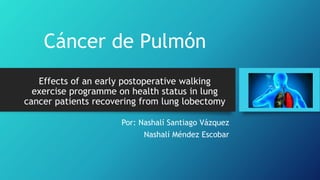 Effects of an early postoperative walking
exercise programme on health status in lung
cancer patients recovering from lung lobectomy
Por: Nashalí Santiago Vázquez
Nashalí Méndez Escobar
Cáncer de Pulmón
 