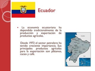  La economía ecuatoriana ha
dependido tradicionalmente de la
producción y exportación de
productos agrícolas.
Desde 1972 el sector petrolero ha
tenido creciente importancia. Sus
principales productos agrícolas
para la exportación son plátanos,
cacao y café.
Ecuador
 
