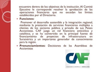 encuentre dentro de los objetivos de la institución. Al Comité
Ejecutivo le corresponde resolver la aprobación de las
operaciones financieras que no excedan los límites
establecidos por el Directorio.
 Funciones:
Promover el desarrollo sostenible y la integración regional,
mediante la prestación de servicios financieros múltiples a
clientes de los sectores público y privado de sus Países
Accionistas. CAF juega un rol financiero anticíclico y
catalítico, y se ha convertido en la principal fuente de
financiamiento de proyectos de infraestructura en
Suramérica y un importante generador de conocimiento
para la región.
 Pronunciamientos: Decisiones de las Asambleas de
Accionistas
 