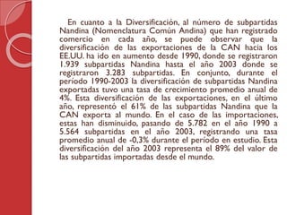En cuanto a la Diversificación, al número de subpartidas
Nandina (Nomenclatura Común Andina) que han registrado
comercio en cada año, se puede observar que la
diversificación de las exportaciones de la CAN hacia los
EE.UU. ha ido en aumento desde 1990, donde se registraron
1.939 subpartidas Nandina hasta el año 2003 donde se
registraron 3.283 subpartidas. En conjunto, durante el
período 1990-2003 la diversificación de subpartidas Nandina
exportadas tuvo una tasa de crecimiento promedio anual de
4%. Esta diversificación de las exportaciones, en el último
año, representó el 61% de las subpartidas Nandina que la
CAN exporta al mundo. En el caso de las importaciones,
estas han disminuido, pasando de 5.782 en el año 1990 a
5.564 subpartidas en el año 2003, registrando una tasa
promedio anual de -0,3% durante el período en estudio. Esta
diversificación del año 2003 representa el 89% del valor de
las subpartidas importadas desde el mundo.
 