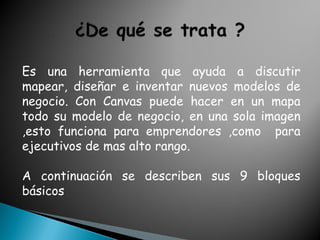 Es una herramienta que ayuda a discutir
mapear, diseñar e inventar nuevos modelos de
negocio. Con Canvas puede hacer en un mapa
todo su modelo de negocio, en una sola imagen
,esto funciona para emprendores ,como para
ejecutivos de mas alto rango.
A continuación se describen sus 9 bloques
básicos
 