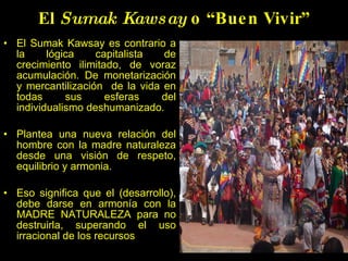 El  Sumak Kawsay  o “Buen Vivir” El Sumak Kawsay es contrario a la l óg ica capitalista de crecimiento ilimitado, de voraz acumulación. De monetarizaci ón y mercantilización  de la vida en todas sus esferas del individualismo deshumanizado. Plantea una nueva relación del hombre con la madre naturaleza desde una visi ón  de respeto, equilibrio y armonia.   Eso significa que el ( desarrollo), debe darse en armon ía  con la MADRE NATURALEZA para no destruirla, superando el uso irracional de los recursos 