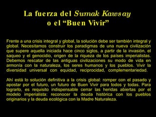 Frente a una crisis integral y global, la solución debe ser también integral y global. Necesitamos construir los paradigmas de una nueva civilización que supere aquella iniciada hace cinco siglos, a partir de la invasión, el saqueo y el genocidio, origen de la riqueza de los países imperialistas. Debemos rescatar de las antiguas civilizaciones su modo de vida en armonía con la naturaleza, los seres humanos y los pueblos. Vivir la diversidad universal con equidad, reciprocidad, complementariedad.    Ahí está lo solución definitiva a la crisis global: romper con el pasado y apostar por el futuro, un futuro de Buen Vivir para todos y todas. Para lograrlo, es requisito indispensable cerrar las heridas abiertas por el modelo imperialista: reconocer la deuda histórica con los pueblos originarios y la deuda ecológica con la Madre Naturaleza. La Coordinadora Andina de Organizaciones Indígenas pide que los Estados Europeos reconozcan la deuda histórica que tienen con los pueblos indígenas La Coordinadora Andina de Organizaciones Indígenas pide que los Estados Europeos reconozcan la deuda histórica que tienen con los pueblos indígenas La fuerza del  Sumak Kawsay  o el “Buen Vivir” 