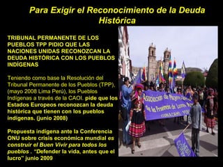 Para Exigir el Reconocimiento de la Deuda Histórica TRIBUNAL PERMANENTE DE LOS PUEBLOS TPP PIDIO QUE LAS NACIONES UNIDAS RECONOZCAN LA DEUDA HISTÓRICA CON LOS PUEBLOS INDÍGENAS Teniendo como base la Resolución del Tribunal Permanente de los Pueblos (TPP), (mayo 2008 Lima Perú), los Pueblos Indígenas a través de la CAOI.  pide que los Estados Europeos reconozcan la deuda histórica que tienen con los pueblos indígenas. (junio 2008) Propuesta indígena ante la Conferencia ONU sobre crisis económica mundial  es construir el Buen Vivir para todos los pueblos . “D efender la vida, antes que el lucro” junio 2009 