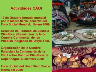 Actividades CAOI 12 de Octubre jornada mundial por la Madre tierra (acuerdo del Foro Social Mundial,  Belem 2009. Creación del Tribunal de Justicia Climática. (Resolucion de la IV Cumbre Continental de los Pueblos indigenas del Abya Yala. Organización de la Cumbre Paralela a la Convención de la ONU sobre Cambio Climático de Copenhague. Diciembre 2009 Foro Social  del Buen Vivir Cusco Marzo del 2009 