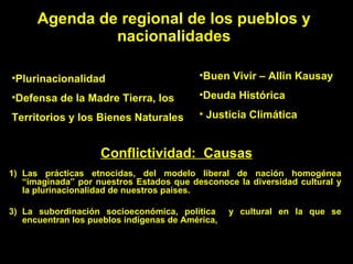 Agenda de regional de los pueblos y nacionalidades Plurinacionalidad Defensa de la Madre Tierra, los Territorios y los Bienes Naturales Buen Vivir – Allin Kausay Deuda Histórica Justicia Climática Conflictividad:  Causas Las prácticas etnocidas, del modelo liberal de nación homogénea “imaginada” por nuestros Estados que desconoce la diversidad cultural y la plurinacionalidad de nuestros países. La subordinación socioeconómica, política  y cultural en la que se encuentran los pueblos indígenas de América,  
