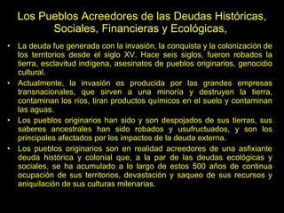 Los Pueblos Acreedores de las Deudas Históricas, Sociales, Financieras y Ecológicas,  La deuda fue generada con la invasión, la conquista y la colonización de los territorios desde el siglo XV. Hace seis siglos, fueron robados la tierra, esclavitud indígena, asesinatos de pueblos originarios, genocidio cultural. Actualmente, la invasión es producida por las grandes empresas transnacionales, que sirven a una minoría y destruyen la tierra, contaminan los ríos, tiran productos químicos en el suelo y contaminan las aguas. Los pueblos originarios han sido y son despojados de sus tierras, sus saberes ancestrales han sido robados y usufructuados, y son los principales afectados por los impactos de la deuda externa.  Los pueblos originarios son en realidad acreedores de una asfixiante deuda histórica y colonial que, a la par de las deudas ecológicas y sociales, se ha acumulado a lo largo de estos 500 años de continua ocupación de sus territorios, devastación y saqueo de sus recursos y aniquilación de sus culturas milenarias. 