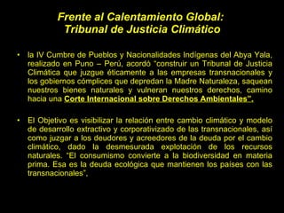 Frente al Calentamiento Global:  Tribunal de Justicia Climático la IV Cumbre de Pueblos y Nacionalidades Indígenas del Abya Yala, realizado en Puno – Perú, acordó “construir un Tribunal de Justicia Climática que juzgue éticamente a las empresas transnacionales y los gobiernos cómplices que depredan la Madre Naturaleza, saquean nuestros bienes naturales y vulneran nuestros derechos, camino hacia una  Corte Internacional sobre Derechos Ambientales”. El Objetivo es visibilizar la relación entre cambio climático y modelo de desarrollo extractivo y corporativizado de las transnacionales, así como juzgar a los deudores y acreedores de la deuda por el cambio climático, dado la desmesurada explotación de los recursos naturales. “El consumismo convierte a la biodiversidad en materia prima. Esa es la deuda ecológica que mantienen los países con las transnacionales”, 