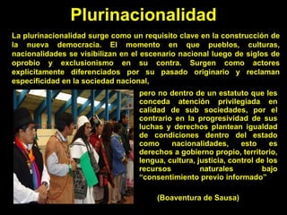 pero no dentro de un estatuto que les conceda atención privilegiada en calidad de sub sociedades, por el contrario en la progresividad de sus luchas y derechos plantean igualdad de condiciones dentro del estado como nacionalidades, esto es derechos a gobierno propio, territorio, lengua, cultura, justicia, control de los recursos naturales bajo “consentimiento previo informado”  (Boaventura de Sausa) Plurinacionalidad La plurinacionalidad surge como un requisito clave en la construcción de la nueva democracia. El momento en que pueblos, culturas, nacionalidades se visibilizan en el escenario nacional luego de siglos de oprobio y exclusionismo en su contra. Surgen como actores explícitamente diferenciados por su pasado originario y reclaman especificidad en la sociedad nacional,  