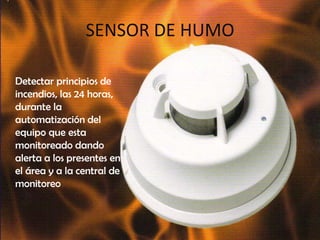 SENSOR DE HUMO	Detectar principios de incendios, las 24 horas, durante la automatización del equipo que esta monitoreado dando alerta a los presentes en el área y a la central de monitoreo