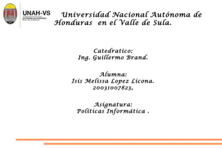 Universidad Nacional Autónoma de
Honduras en el Valle de Sula.
Catedratico:
Ing. Guillermo Brand.
Alumna:
Isis Melissa Lopez Licona.
20031007823,
Asignatura:
Políticas Informática .
 