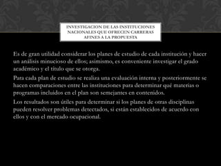 INVESTIGACION DE LAS INSTITUCIONES
NACIONALES QUE OFRECEN CARRERAS
AFINES A LA PROPUESTA

Es de gran utilidad considerar los planes de estudio de cada institución y hacer
un análisis minucioso de ellos; asimismo, es conveniente investigar el grado
académico y el título que se otorga.
Para cada plan de estudio se realiza una evaluación interna y posteriormente se
hacen comparaciones entre las instituciones para determinar qué materias o
programas incluidos en el plan son semejantes en contenidos.
Los resultados son útiles para determinar si los planes de otras disciplinas
pueden resolver problemas detectados, si están establecidos de acuerdo con
ellos y con el mercado ocupacional.

 