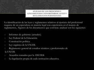 ANÁLISIS DE LOS PRINCIPIOS Y
LINEAMIENTOS UNIVERSITARIOS. LEYES Y
REGLAMENTOS PERTINENTES

La identificación de las leyes y reglamentos relativos al ejercicio del profesional
requiere de un especialista en materia legal con experiencia en el manejo de
reglamentos, Algunos de los documentos que conviene analizar son los siguientes:
o Informes de gobierno (actuales).
o Ley Federal de la Educación.
o Constitución política.
o Ley orgánica de la UNAM.
o Reglamento general de estudios técnicos y profesionales de
la UNAM.
o Acuerdos tomados por la ANUIES.
o La legislación propia de cada institución educativa.

 