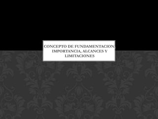 CONCEPTO DE FUNDAMENTACION,
IMPORTANCIA, ALCANCES Y
LIMITACIONES

 