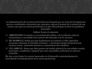 La fundamentación de la carrera profesional está integrada por una serie de investigaciones
previas, consideradas evaluaciones que sustentan y apoyan el porqué de la creación de una
carrera y por qué esa carrera profesional es la más adecuada para resolver los problemas
detectados.
Indican Autores lo siguiente:
 ARREDONDO: Currículo, es el resultado del análisis y de la reflexión sobre las
características y necesidades del contexto del educando y de los recursos.
 DE IBARROLA: Señala que para fundamentar un currículo se debe especificar
cuestiones referentes al contenido formativo e informativo propio del profesional,
contexto social, institución educativa y características del estudiante.
 VILLARREAL: Afirma que debe partirse del análisis global de las necesidades sociales
personales y académicas y propone que estas necesidades conformen un universo
curricular.
De una u otra forma. los autores interesados en el desarrollo curricular plantean la
necesidad de la fundamentación de la carrera profesional.

 