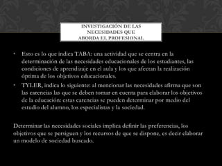 INVESTIGACIÓN DE LAS
NECESIDADES QUE
ABORDA EL PROFESIONAL

• Esto es lo que indica TABA: una actividad que se centra en la
determinación de las necesidades educacionales de los estudiantes, las
condiciones de aprendizaje en el aula y los que afectan la realización
óptima de los objetivos educacionales.
• TYLER, indica lo siguiente: al mencionar las necesidades afirma que son
las carencias las que se deben tomar en cuenta para elaborar los objetivos
de la educación: estas carencias se pueden determinar por medio del
estudio del alumno, los especialistas y la sociedad.
Determinar las necesidades sociales implica definir las preferencias, los
objetivos que se persiguen y los recursos de que se dispone, es decir elaborar
un modelo de sociedad buscado.

 