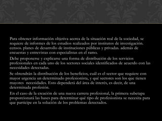 Para obtener información objetiva acerca de la situación real de la sociedad, se
requiere de informes de los estudios realizados por institutos de investigación.
censos. planes de desarrollo de instituciones públicas y privadas. además de
encuestas y entrevistas con especialistas en el ramo.
Debe proponerse y explicarse una forma de distribución de los servicios
profesionales en cada uno de los sectores sociales identificados de acuerdo con las
necesidades detectadas.
Se obtendrán la distribución de los beneficios, cuál es el sector que requiere con
mayor urgencia un determinado profesionista, y qué sectores son los que tienen
mayores necesidades. Esto dependerá del área de interés, es decir, de una
determinada profesión.
En el caso de la creación de una nueva carrera profesional, la primera subetapa
proporcionará las bases para determinar qué tipo de profesionista se necesita para
que participe en la solución de los problemas detectados.

 